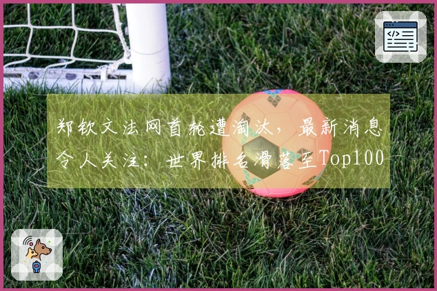 郑钦文法网首轮遭淘汰，最新消息令人关注：世界排名滑落至Top100之外