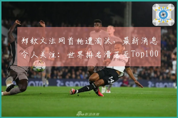 郑钦文法网首轮遭淘汰，最新消息令人关注：世界排名滑落至Top100之外
